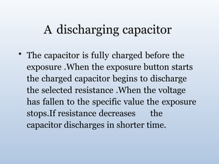 A discharging capacitor
• The capacitor is fully charged before the
exposure .When the exposure button starts
the charged capacitor begins to discharge
the selected resistance .When the voltage
has fallen to the specific value the exposure
stops.If resistance decreases the
capacitor discharges in shorter time.
 