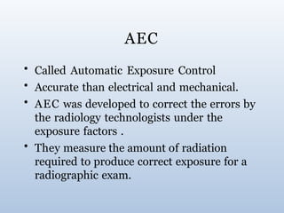 AEC
• Called Automatic Exposure Control
• Accurate than electrical and mechanical.
• AEC was developed to correct the errors by
the radiology technologists under the
exposure factors .
• They measure the amount of radiation
required to produce correct exposure for a
radiographic exam.
 