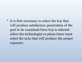 • It is first necessary to select the kvp that
will produce satisfactory penetration of the
part to be examined.Once kvp is selected
either the technologist or photo timer must
select the mAs that will produce the proper
exposure.
 