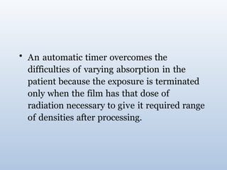 • An automatic timer overcomes the
difficulties of varying absorption in the
patient because the exposure is terminated
only when the film has that dose of
radiation necessary to give it required range
of densities after processing.
 