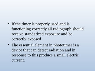 • If the timer is properly used and is
functioning correctly all radiograph should
receive standarized exposure and be
correctly exposed.
• The essential element in phototimer is a
device that can detect radiation and in
response to this produce a small electric
current.
 