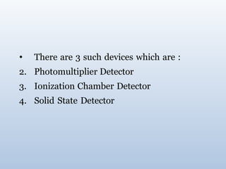 • There are 3 such devices which are :
2. Photomultiplier Detector
3. Ionization Chamber Detector
4. Solid State Detector
 
