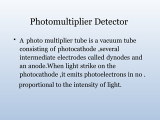 Photomultiplier Detector
• A photo multiplier tube is a vacuum tube
consisting of photocathode ,several
intermediate electrodes called dynodes and
an anode.When light strike on the
photocathode ,it emits photoelectrons in no .
proportional to the intensity of light.
 