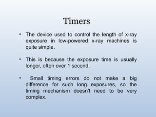 Timers
• The device used to control the length of x-ray
exposure in low-powered x-ray machines is
quite simple.
• This is because the exposure time is usually
longer, often over 1 second.
• Small timing errors do not make a big
difference for such long exposures, so the
timing mechanism doesn't need to be very
complex.
 