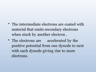 • The intermediate electrons are coated with
material that emits secondary electrons
when stuck by another electron .
• The electrons are accelerated by the
positive potential from one dynode to next
with each dynode giving rise to more
electrons.
 