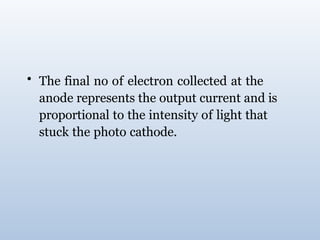 • The final no of electron collected at the
anode represents the output current and is
proportional to the intensity of light that
stuck the photo cathode.
 
