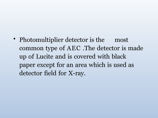 • Photomultiplier detector is the most
common type of AEC .The detector is made
up of Lucite and is covered with black
paper except for an area which is used as
detector field for X-ray.
 
