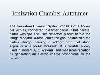 Ionization Chamber Autotimer
The Ionization Chamber System consists of a hollow
cell with air, connected to a timer circuit. It has parallel
plates with gas and uses detectors placed before the
image receptor. X-rays ionize the gas, neutralizing the
plate's charge, causing a voltage drop that stops
exposure at a preset threshold. It is reliable, widely
used in modern AEC systems, and measures radiation
by generating an electric charge proportional to the
radiation.
 