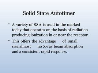 Solid State Autotimer
• A variety of SSA is used in the marked
today that operates on the basis of radiation
producing ionization in or near the receptor.
• This offers the advantage of small
size,almost no X-ray beam absorption
and a consistent rapid response.
 