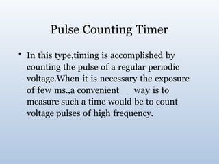 Pulse Counting Timer
• In this type,timing is accomplished by
counting the pulse of a regular periodic
voltage.When it is necessary the exposure
of few ms.,a convenient way is to
measure such a time would be to count
voltage pulses of high frequency.
 