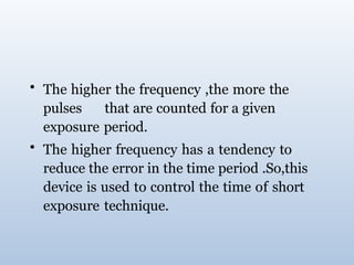• The higher the frequency ,the more the
pulses that are counted for a given
exposure period.
• The higher frequency has a tendency to
reduce the error in the time period .So,this
device is used to control the time of short
exposure technique.
 