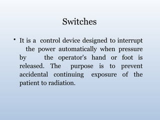 Switches
• It is a control device designed to interrupt
the power automatically when pressure
by the operator's hand or foot is
released. The purpose is to prevent
accidental continuing exposure of the
patient to radiation.
 