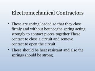 Electromechanical Contractors
• These are spring loaded so that they close
firmly and without bounce,the spring acting
strongly to contact pieces together.These
contact to close a circuit and remove
contact to open the circuit.
• These should be heat resistant and also the
springs should be strong.
 