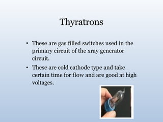 Thyratrons
• These are gas filled switches used in the
primary circuit of the xray generator
circuit.
These are cold cathode type and take
certain time for flow and are good at high
voltages.
•
 