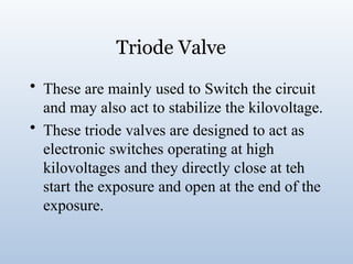 Triode Valve
• These are mainly used to Switch the circuit
and may also act to stabilize the kilovoltage.
• These triode valves are designed to act as
electronic switches operating at high
kilovoltages and they directly close at teh
start the exposure and open at the end of the
exposure.
 
