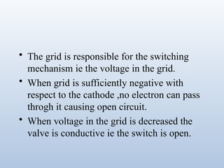 • The grid is responsible for the switching
mechanism ie the voltage in the grid.
• When grid is sufficiently negative with
respect to the cathode ,no electron can pass
throgh it causing open circuit.
• When voltage in the grid is decreased the
valve is conductive ie the switch is open.
 