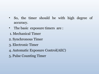 • So, the timer should be with high degree of
accuracy.
• The basic exposure timers are :
1. Mechanical Timer
2. Synchronous Timer
3. Electronic Timer
4. Automatic Exposure Control(AEC)
5. Pulse Counting Timer
 