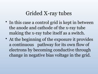 Grided X-ray tubes
• In this case a control grid is kept in between
the anode and cathode of the x-ray tube
making the x-ray tube itself as a switch.
• At the beginning of the exposure it provides
a continuous pathway for its own flow of
electrons by becoming conductive through
change in negative bias voltage in the grid.
 