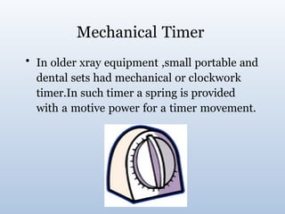 Mechanical Timer
• In older xray equipment ,small portable and
dental sets had mechanical or clockwork
timer.In such timer a spring is provided
with a motive power for a timer movement.
 