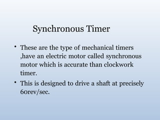 Synchronous Timer
• These are the type of mechanical timers
,have an electric motor called synchronous
motor which is accurate than clockwork
timer.
• This is designed to drive a shaft at precisely
60rev/sec.
 