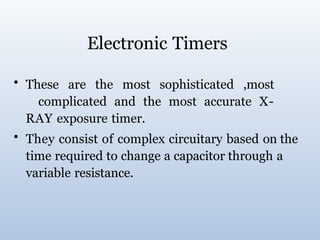 Electronic Timers
• These are the most sophisticated ,most
complicated and the most accurate X-
RAY exposure timer.
• They consist of complex circuitary based on the
time required to change a capacitor through a
variable resistance.
 