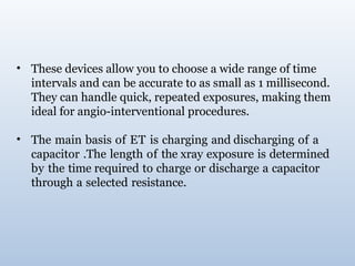 • These devices allow you to choose a wide range of time
intervals and can be accurate to as small as 1 millisecond.
They can handle quick, repeated exposures, making them
ideal for angio-interventional procedures.
• The main basis of ET is charging and discharging of a
capacitor .The length of the xray exposure is determined
by the time required to charge or discharge a capacitor
through a selected resistance.
 