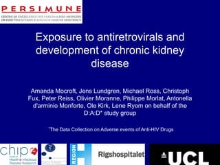 Exposure to antiretrovirals and
development of chronic kidney
disease
Amanda Mocroft, Jens Lundgren, Michael Ross, Christoph
Fux, Peter Reiss, Olivier Moranne, Philippe Morlat, Antonella
d'arminio Monforte, Ole Kirk, Lene Ryom on behalf of the
D:A:D* study group
*The Data Collection on Adverse events of Anti-HIV Drugs
 