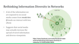 Rethinking Information Diversity in Networks
• A lot of the information we
are exposed to on social
media comes from weak ties
(friends we interact with less
often)
• Suggests that social media
may actually increase the
spread of novel information
and diverse viewpoints
https://www.facebook.com/notes/facebook-data-
science/rethinking-information-diversity-in-
networks/10150503499618859
 
