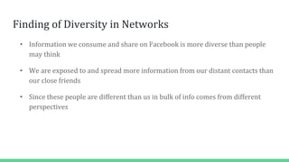 Finding of Diversity in Networks
• Information we consume and share on Facebook is more diverse than people
may think
• We are exposed to and spread more information from our distant contacts than
our close friends
• Since these people are different than us in bulk of info comes from different
perspectives
 
