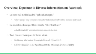 Overview: Exposure to Diverse Information on Facebook
• Does social media lead to “echo chambers?”
• where people only come into contact with information from like-minded individuals
• Do social media algorithms create “filter bubbles?”
• only ideologically appealing content comes to the top
• Two counterexamples to these ideas:
• Rethinking Information Diversity in Network (Eytan 2012)
• Selective Exposure in the Age of Social Media (Messing & Westwood 2014)
 