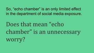 Does that mean “echo
chamber” is an unnecessary
worry?
So, “echo chamber” is an only limited effect
in the department of social media exposure.
 