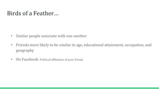 Birds of a Feather…
• Similar people associate with one another
• Friends more likely to be similar in age, educational attainment, occupation, and
geography
• On Facebook: Political affiliation of your friend.
 