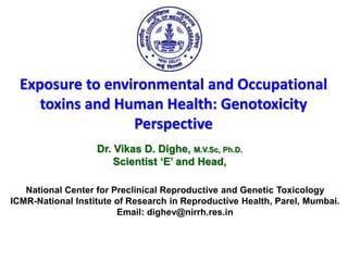Exposure to environmental and Occupational
toxins and Human Health: Genotoxicity
Perspective
Dr. Vikas D. Dighe, M.V.Sc, Ph.D.
Scientist ‘E’ and Head,
National Center for Preclinical Reproductive and Genetic Toxicology
ICMR-National Institute of Research in Reproductive Health, Parel, Mumbai.
Email: dighev@nirrh.res.in
 