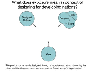 What does exposure mean in context of
       designing for developing nations?
                                                              $$$
               Designed                            Designer
                Culture
                                                           Client




                                      User




The product or service is designed through a top-down approach driven by the
client and the designer--and decontextualized from the user’s experiences.
 