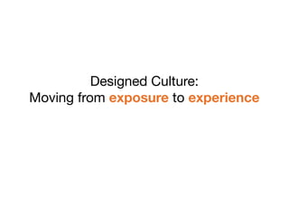 Designed Culture:
Moving from exposure to experience
 