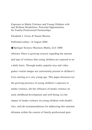 Exposure to Media Violence and Young Children with
and Without Disabilities: Powerful Opportunities
for Family-Professional Partnerships
Elizabeth J. Erwin Æ Naomi Morton
Published online: 14 August 2008
� Springer Science+Business Media, LLC 2008
Abstract There is growing concern regarding the amount
and type of violence that young children are exposed to on
a daily basis. Through media, popular toys and video
games violent images are consistently present in children’s
lives starting at a very young age. This paper discusses (a)
the growing presence of young children’s exposure to
media violence, (b) the influence of media violence on
early childhood development and well-being, (c) the
impact of media violence on young children with disabil-
ities, and (d) recommendations for addressing this national
dilemma within the context of family-professional part-
 