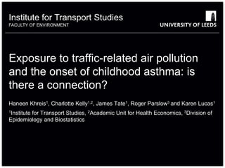Institute for Transport Studies
FACULTY OF ENVIRONMENT
Exposure to traffic-related air pollution
and the onset of childhood asthma: is
there a connection?
Haneen Khreis1, Charlotte Kelly1,2, James Tate1, Roger Parslow3 and Karen Lucas1
1Institute for Transport Studies, 2Academic Unit for Health Economics, 3Division of
Epidemiology and Biostatistics
 