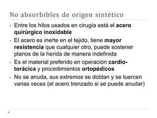 No absorbibles de origen sintético
⦁ Entre los hilos usados en cirugía está el acero
quirúrgico inoxidable
⦁ El acero es inerte en el tejido, tiene mayor
resistencia que cualquier otro, puede sostener
planos de la herida de manera indefinida
⦁ Es el material preferido en operación cardio-
torácica y procedimientos ortopédicos
⦁ No se anuda, sus extremos se doblan y se tuercen
varias veces (el acero trenzado si se puede anudar)
 