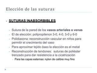 Elección de las suturas
⦁ SUTURAS INABSORBIBLES
⦁ Sutura de la pared de los vasos arteriales o venas
⦁ El de elección: polipropilenon 3-0, 4-0, 5-0 y 6-0
⦁ Polidiaxona: reconstrucción vascular en niños para
permitir el crecimiento del vaso
⦁ Para aproximar tejido óseo la elección es el metal
⦁ Reconstrucción de tendones: suturas de poliéster
trenzado para dar resistencia a la cicatrización
⦁ Para las capas externas: nylon de calibre muy fino
 