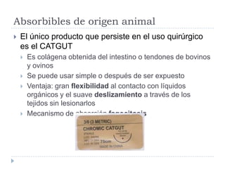 Absorbibles de origen animal
 El único producto que persiste en el uso quirúrgico
es el CATGUT
 Es colágena obtenida del intestino o tendones de bovinos
y ovinos
 Se puede usar simple o después de ser expuesto
 Ventaja: gran flexibilidad al contacto con líquidos
orgánicos y el suave deslizamiento a través de los
tejidos sin lesionarlos
 Mecanismo de absorción fagocitosis
 