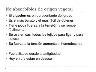 No absorbibles de origen vegetal
 El algodón es el representante del grupo
 Es el más barato y el más fácil de obtener
 Tiene poca fuerza a la tensión y se rompe
fácilmente
 Se usa en casi todos los tejidos para ligar y para
suturar
 Su fuerza a la tensión aumenta al humedecerse
 Fue utilizado desde la antigüedad
 Hoy en día están en desuso
 