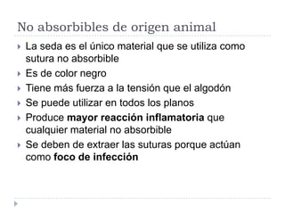 No absorbibles de origen animal
 La seda es el único material que se utiliza como
sutura no absorbible
 Es de color negro
 Tiene más fuerza a la tensión que el algodón
 Se puede utilizar en todos los planos
 Produce mayor reacción inflamatoria que
cualquier material no absorbible
 Se deben de extraer las suturas porque actúan
como foco de infección
 