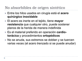 No absorbibles de origen sintético
 Entre los hilos usados en cirugía está el acero
quirúrgico inoxidable
 El acero es inerte en el tejido, tiene mayor
resistencia que cualquier otro, puede sostener
planos de la herida de manera indefinida
 Es el material preferido en operación cardio-
torácica y procedimientos ortopédicos
 No se anuda, sus extremos se doblan y se tuercen
varias veces (el acero trenzado si se puede anudar)
 