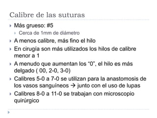 Calibre de las suturas
 Más grueso: #5
 Cerca de 1mm de diámetro
 A menos calibre, más fino el hilo
 En cirugía son más utilizados los hilos de calibre
menor a 1
 A menudo que aumentan los “0”, el hilo es más
delgado ( 00, 2-0, 3-0)
 Calibres 5-0 a 7-0 se utilizan para la anastomosis de
los vasos sanguíneos  junto con el uso de lupas
 Calibres 8-0 a 11-0 se trabajan con microscopio
quirúrgico
 