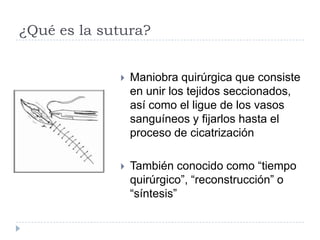 ¿Qué es la sutura?
 Maniobra quirúrgica que consiste
en unir los tejidos seccionados,
así como el ligue de los vasos
sanguíneos y fijarlos hasta el
proceso de cicatrización
 También conocido como “tiempo
quirúrgico”, “reconstrucción” o
“síntesis”
 