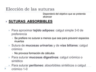 Elección de las suturas
 SUTURAS ABSORBIBLES
 Para aproximar tejido adiposo: catgut simple 3-0 de
preferencia
 Se prefiere no suturar a menos que sea para prevenir espacios
muertos
 Sutura de mucosas urinarias y de vías biliares: catgut
crómico
 No provoca formación de cálculos
 Para suturar mucosas digestivas: catgut crómico o
sintético
 Para suturar peritoneo: absorbibles sintéticos o catgut
crómico 1-0
Dependerá del objetivo que se pretenda
alcanzar
 