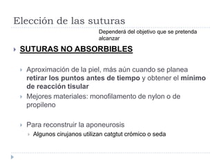 Elección de las suturas
 SUTURAS NO ABSORBIBLES
 Aproximación de la piel, más aún cuando se planea
retirar los puntos antes de tiempo y obtener el mínimo
de reacción tisular
 Mejores materiales: monofilamento de nylon o de
propileno
 Para reconstruir la aponeurosis
 Algunos cirujanos utilizan catgtut crómico o seda
Dependerá del objetivo que se pretenda
alcanzar
 