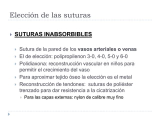 Elección de las suturas
 SUTURAS INABSORBIBLES
 Sutura de la pared de los vasos arteriales o venas
 El de elección: polipropilenon 3-0, 4-0, 5-0 y 6-0
 Polidiaxona: reconstrucción vascular en niños para
permitir el crecimiento del vaso
 Para aproximar tejido óseo la elección es el metal
 Reconstrucción de tendones: suturas de poliéster
trenzado para dar resistencia a la cicatrización
 Para las capas externas: nylon de calibre muy fino
 