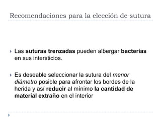 Recomendaciones para la elección de sutura
 Las suturas trenzadas pueden albergar bacterias
en sus intersticios.
 Es deseable seleccionar la sutura del menor
diámetro posible para afrontar los bordes de la
herida y así reducir al mínimo la cantidad de
material extraño en el interior
 