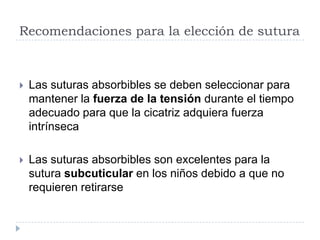 Recomendaciones para la elección de sutura
 Las suturas absorbibles se deben seleccionar para
mantener la fuerza de la tensión durante el tiempo
adecuado para que la cicatriz adquiera fuerza
intrínseca
 Las suturas absorbibles son excelentes para la
sutura subcuticular en los niños debido a que no
requieren retirarse
 